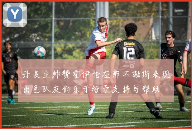 丹麦主帅赞霍伊伦在那不勒斯表现出色队友们乐于给予支持与帮助