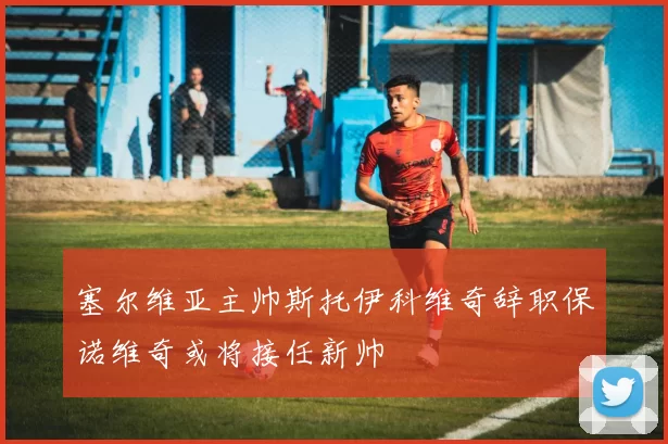 塞尔维亚主帅斯托伊科维奇辞职保诺维奇或将接任新帅