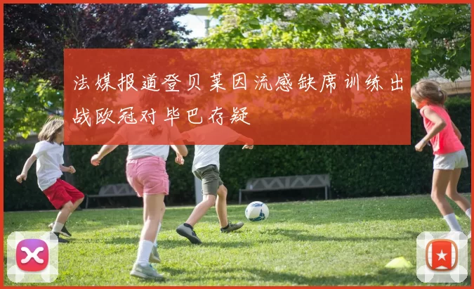 法媒报道登贝莱因流感缺席训练出战欧冠对毕巴存疑