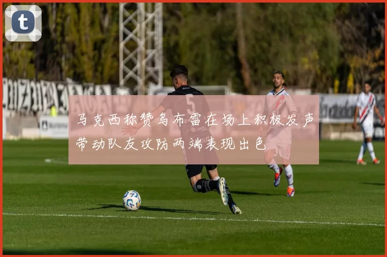 马克西称赞乌布雷在场上积极发声带动队友攻防两端表现出色