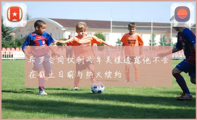 希罗合同仅剩两年美媒透露他不会在截止日前与热火续约