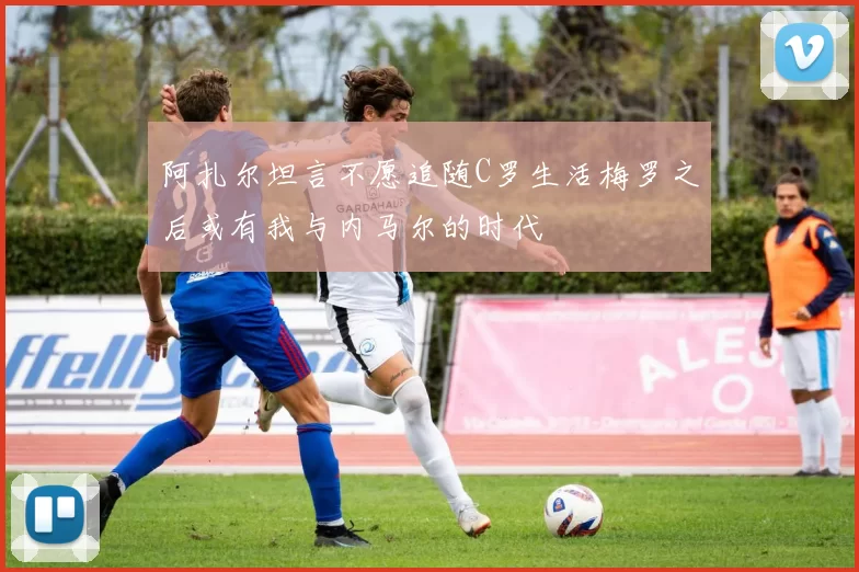 阿扎尔坦言不愿追随C罗生活梅罗之后或有我与内马尔的时代