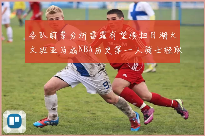 各队前景分析雷霆有望横扫日湖火文班亚马成NBA历史第一人骑士轻取猛龙