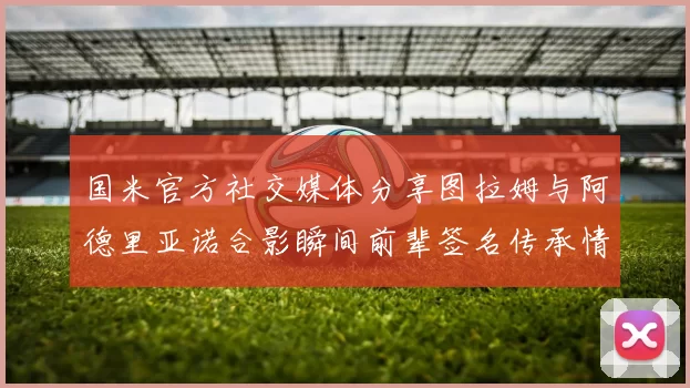 国米官方社交媒体分享图拉姆与阿德里亚诺合影瞬间前辈签名传承情怀