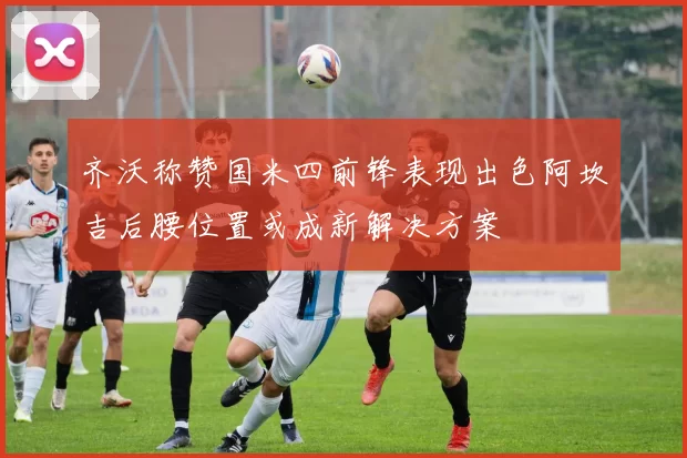 齐沃称赞国米四前锋表现出色阿坎吉后腰位置或成新解决方案
