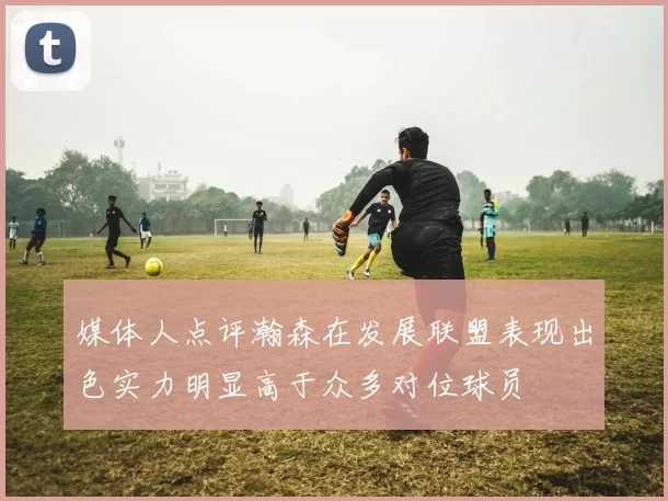媒体人点评瀚森在发展联盟表现出色实力明显高于众多对位球员