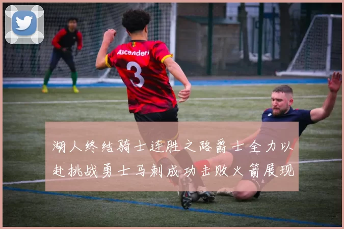 湖人终结骑士连胜之路爵士全力以赴挑战勇士马刺成功击败火箭展现实力
