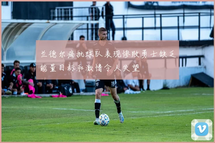 兰德尔痛批球队表现惨败勇士缺乏能量目标和激情令人失望