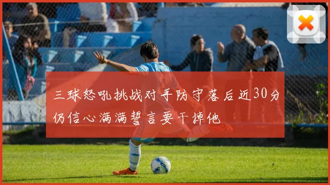三球怒吼挑战对手防守落后近30分仍信心满满誓言要干掉他