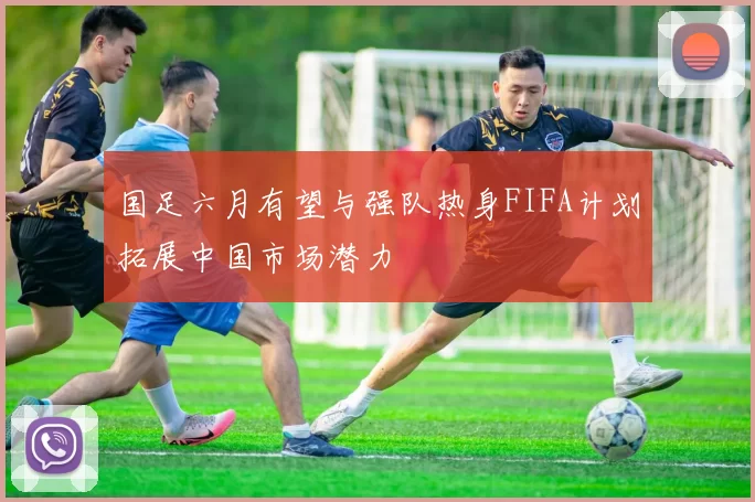 国足六月有望与强队热身FIFA计划拓展中国市场潜力