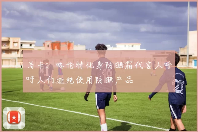 马卡：略伦特化身防晒霜代言人呼吁人们拒绝使用防晒产品