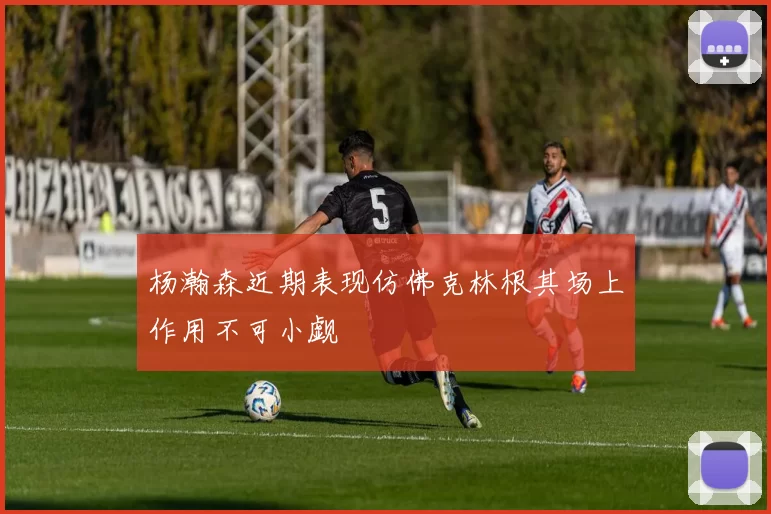 杨瀚森近期表现仿佛克林根其场上作用不可小觑