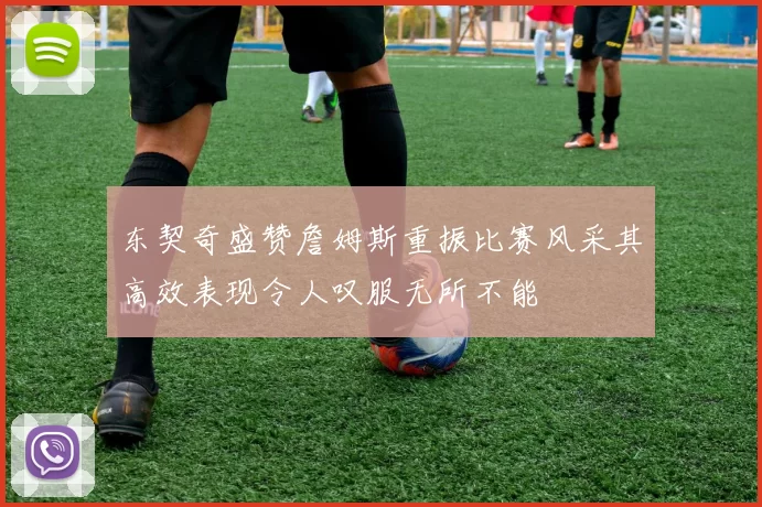 东契奇盛赞詹姆斯重振比赛风采其高效表现令人叹服无所不能