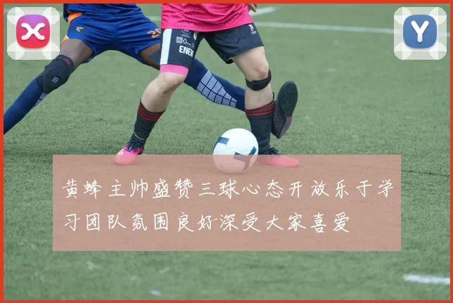 黄蜂主帅盛赞三球心态开放乐于学习团队氛围良好深受大家喜爱