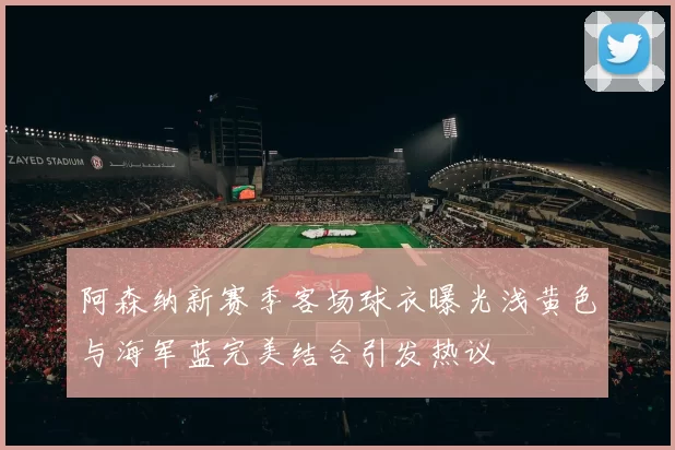 阿森纳新赛季客场球衣曝光浅黄色与海军蓝完美结合引发热议