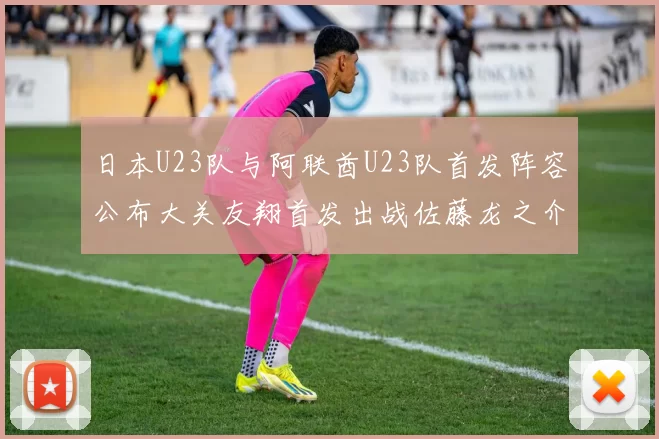 日本U23队与阿联酋U23队首发阵容公布大关友翔首发出战佐藤龙之介替补待命