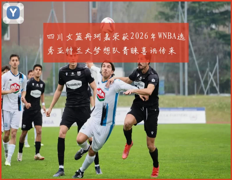 四川女篮冉珂嘉荣获2026年WNBA选秀亚特兰大梦想队青睐喜讯传来